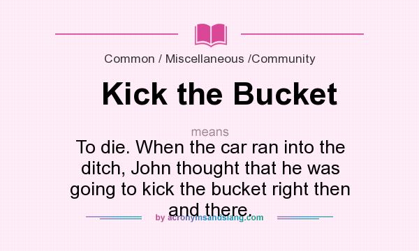 What does Kick the Bucket mean? It stands for To die. When the car ran into the ditch, John thought that he was going to kick the bucket right then and there.
