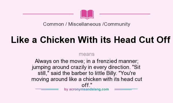 What does Like a Chicken With its Head Cut Off mean? It stands for Always on the move; in a frenzied manner; jumping around crazily in every direction. Sit still, said the barber to little Billy. You`re moving around like a chicken with its head cut off.