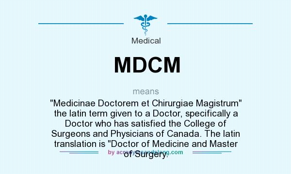 What does MDCM mean? It stands for Medicinae Doctorem et Chirurgiae Magistrum the latin term given to a Doctor, specifically a Doctor who has satisfied the College of Surgeons and Physicians of Canada. The latin translation is Doctor of Medicine and Master of Surgery.