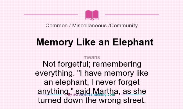 What does Memory Like an Elephant mean? It stands for Not forgetful; remembering everything. I have memory like an elephant, I never forget anything, said Martha, as she turned down the wrong street.