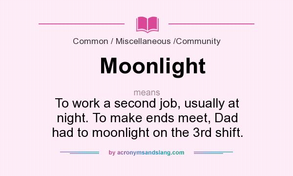 What does Moonlight mean? It stands for To work a second job, usually at night. To make ends meet, Dad had to moonlight on the 3rd shift.