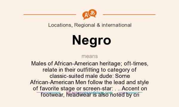 What does Negro mean? It stands for Males of African-American heritage; oft-times, relate in their outfitting to category of classic-suited male dude: Some African-American Men follow the lead and style of favorite stage or screen-star: . .. Accent on footwear, headwear is also noted by cri