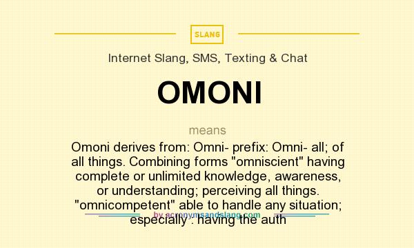 What does OMONI mean? It stands for Omoni derives from: Omni- prefix: Omni- all; of all things. Combining forms omniscient having complete or unlimited knowledge, awareness, or understanding; perceiving all things. omnicompetent able to handle any situation; especially : having the auth