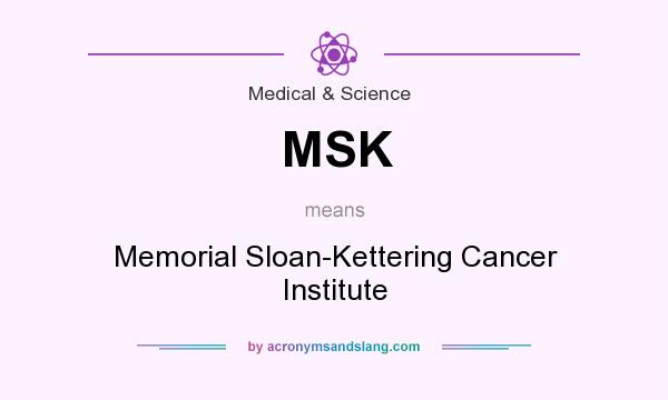 What does MSK mean? It stands for Memorial Sloan-Kettering Cancer Institute