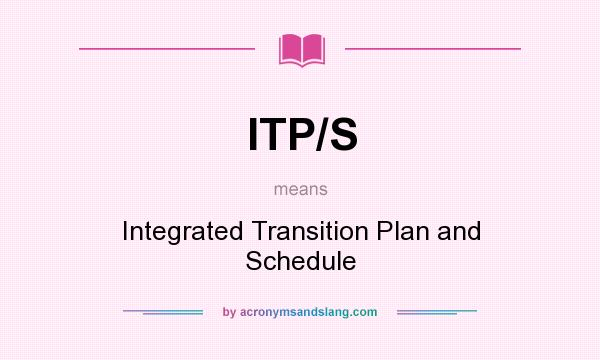 What does ITP/S mean? It stands for Integrated Transition Plan and Schedule
