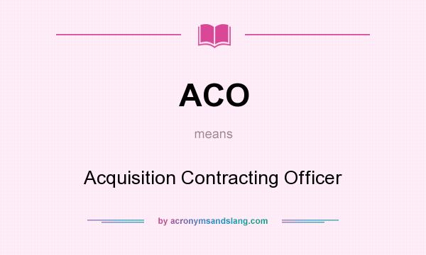 What does ACO mean? It stands for Acquisition Contracting Officer