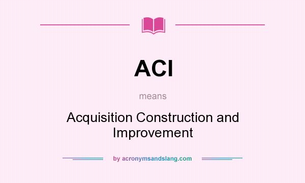 What does ACI mean? It stands for Acquisition Construction and Improvement