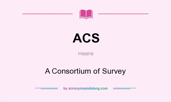 What does ACS mean? It stands for A Consortium of Survey