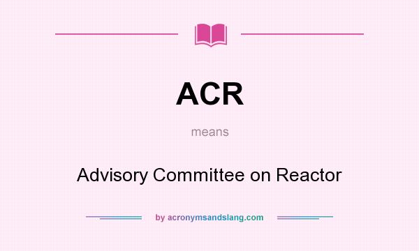 What does ACR mean? It stands for Advisory Committee on Reactor