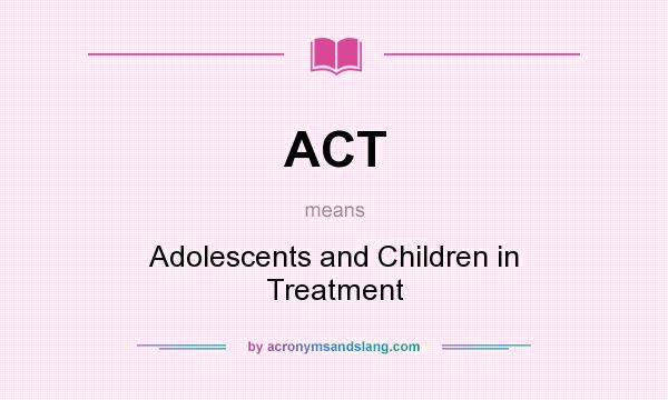 What does ACT mean? It stands for Adolescents and Children in Treatment