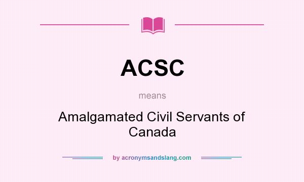 What does ACSC mean? It stands for Amalgamated Civil Servants of Canada