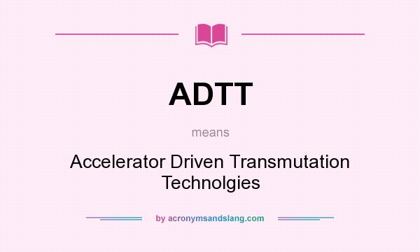 What does ADTT mean? It stands for Accelerator Driven Transmutation Technolgies