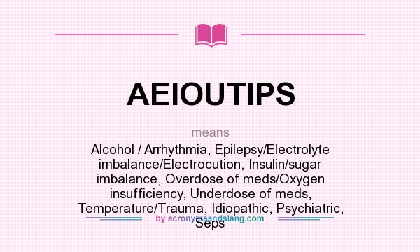 What does AEIOUTIPS mean? It stands for Alcohol / Arrhythmia, Epilepsy/Electrolyte imbalance/Electrocution, Insulin/sugar imbalance, Overdose of meds/Oxygen insufficiency, Underdose of meds, Temperature/Trauma, Idiopathic, Psychiatric, Seps