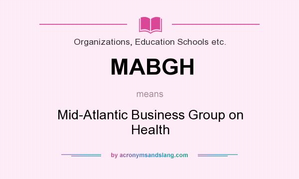 What does MABGH mean? It stands for Mid-Atlantic Business Group on Health