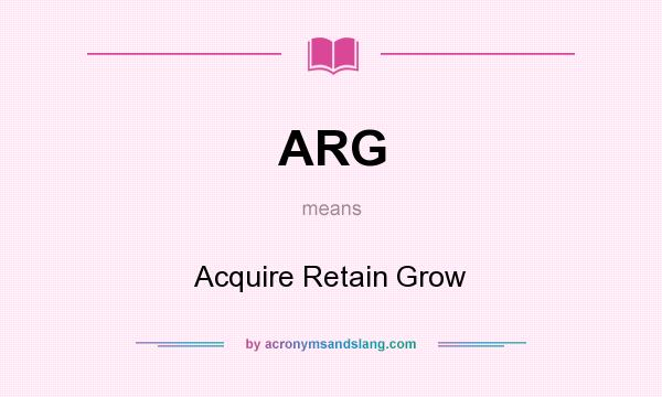 What does ARG mean? It stands for Acquire Retain Grow