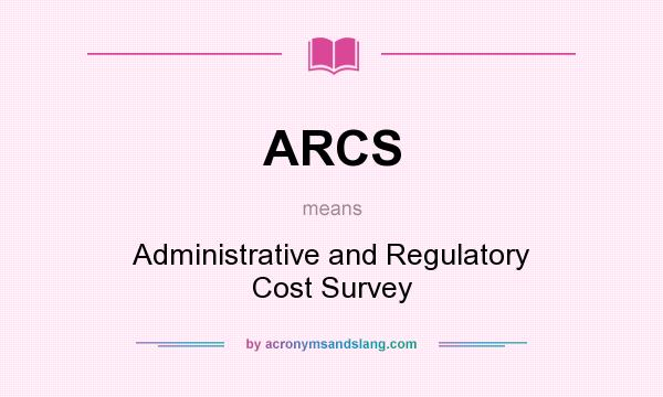What does ARCS mean? It stands for Administrative and Regulatory Cost Survey
