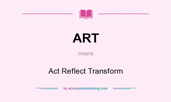 What does ART mean? It stands for Act Reflect Transform