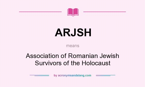 What does ARJSH mean? It stands for Association of Romanian Jewish Survivors of the Holocaust