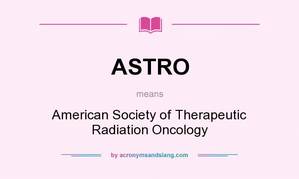 What does ASTRO mean? It stands for American Society of Therapeutic Radiation Oncology