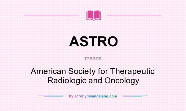 What does ASTRO mean? It stands for American Society for Therapeutic Radiologic and Oncology