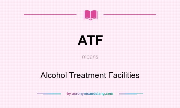 What does ATF mean? It stands for Alcohol Treatment Facilities