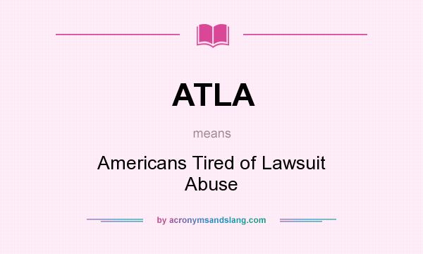 What does ATLA mean? It stands for Americans Tired of Lawsuit Abuse
