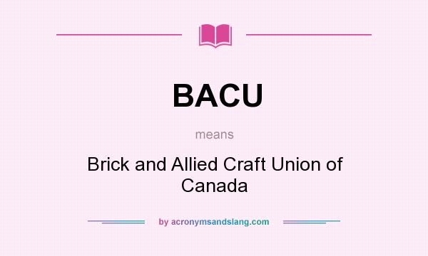 What does BACU mean? It stands for Brick and Allied Craft Union of Canada
