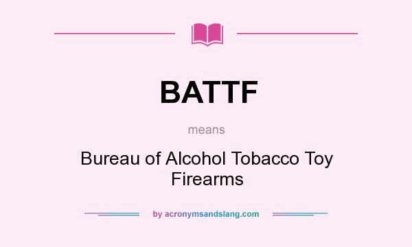 What does BATTF mean? It stands for Bureau of Alcohol Tobacco Toy Firearms