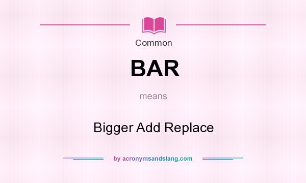 What does BAR mean? It stands for Bigger Add Replace