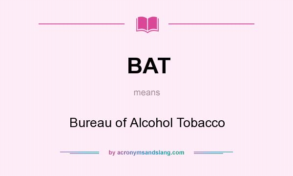What does BAT mean? It stands for Bureau of Alcohol Tobacco