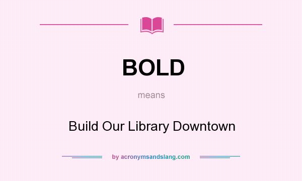 What does BOLD mean? It stands for Build Our Library Downtown