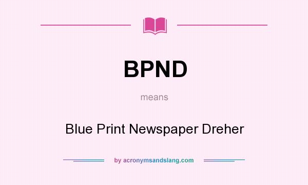 What does BPND mean? It stands for Blue Print Newspaper Dreher