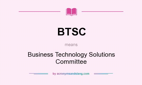 What does BTSC mean? It stands for Business Technology Solutions Committee
