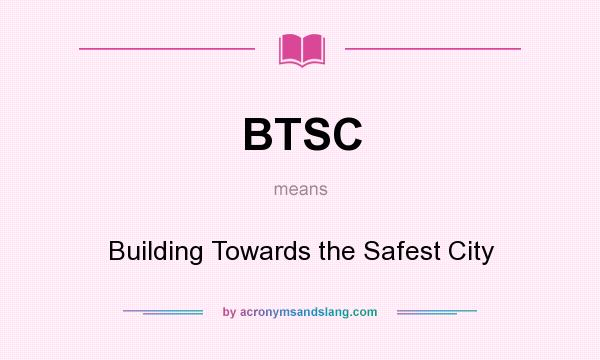 What does BTSC mean? It stands for Building Towards the Safest City