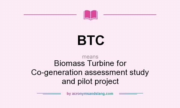 What does BTC mean? It stands for Biomass Turbine for Co-generation assessment study and pilot project