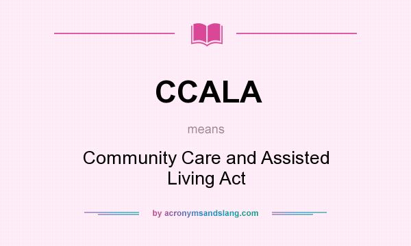 What does CCALA mean? It stands for Community Care and Assisted Living Act
