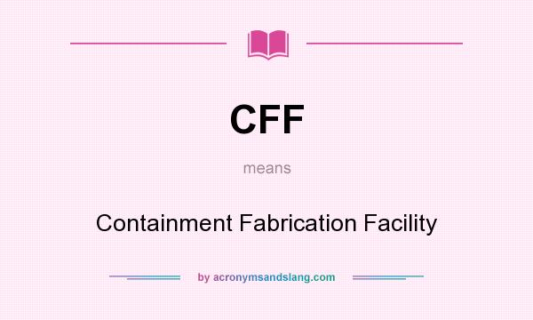 What does CFF mean? It stands for Containment Fabrication Facility