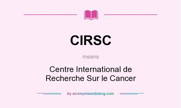 What does CIRSC mean? It stands for Centre International de Recherche Sur le Cancer