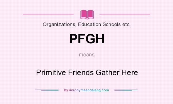 What does PFGH mean? It stands for Primitive Friends Gather Here