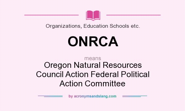 What does ONRCA mean? It stands for Oregon Natural Resources Council Action Federal Political Action Committee