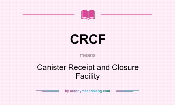 What does CRCF mean? It stands for Canister Receipt and Closure Facility