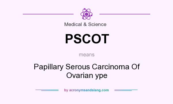 What does PSCOT mean? It stands for Papillary Serous Carcinoma Of Ovarian ype