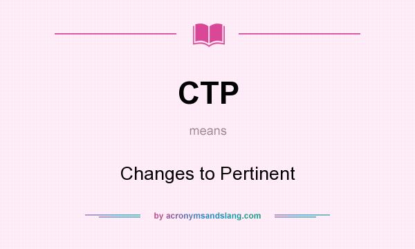 What does CTP mean? It stands for Changes to Pertinent