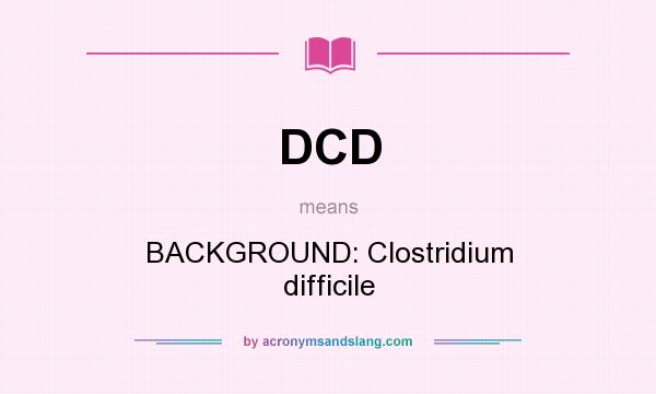 What does DCD mean? It stands for BACKGROUND: Clostridium difficile