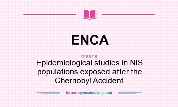 What does ENCA mean? It stands for Epidemiological studies in NIS populations exposed after the Chernobyl Accident