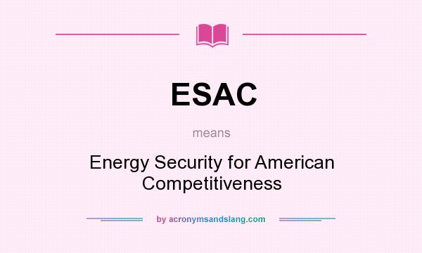 What does ESAC mean? It stands for Energy Security for American Competitiveness