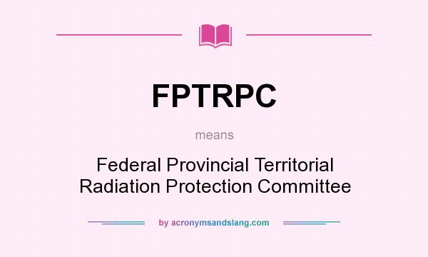 What does FPTRPC mean? It stands for Federal Provincial Territorial Radiation Protection Committee
