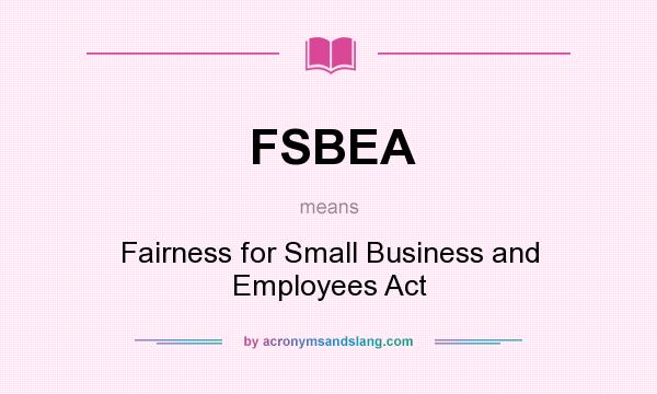What does FSBEA mean? It stands for Fairness for Small Business and Employees Act
