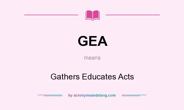 What does GEA mean? It stands for Gathers Educates Acts