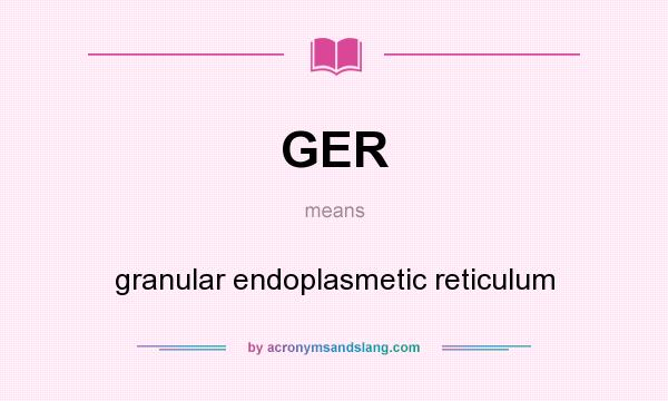 What does GER mean? It stands for granular endoplasmetic reticulum